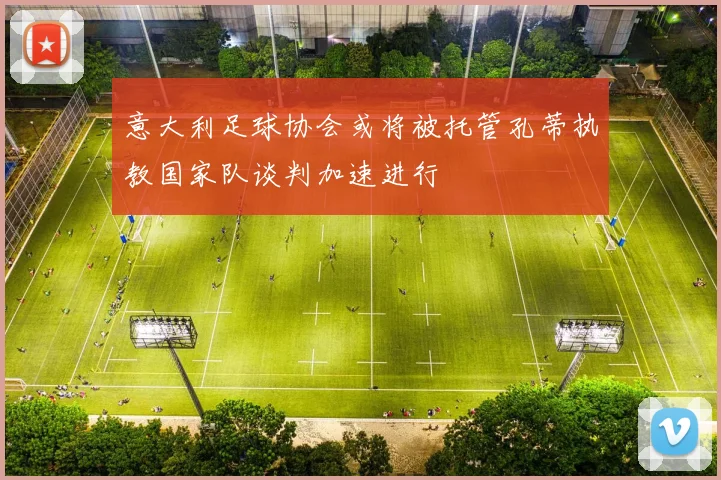 意大利足球协会或将被托管孔蒂执教国家队谈判加速进行
