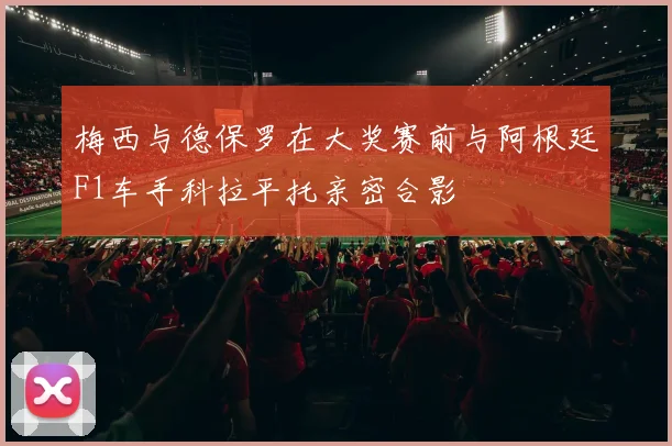 梅西与德保罗在大奖赛前与阿根廷F1车手科拉平托亲密合影