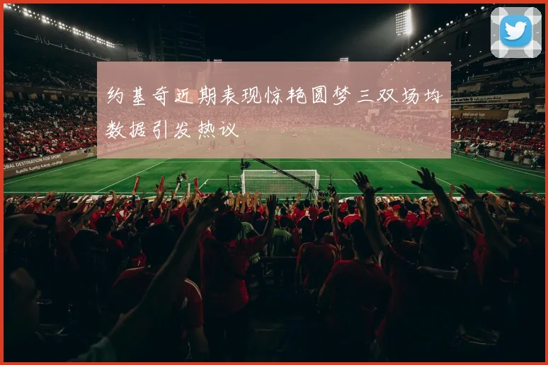 约基奇近期表现惊艳圆梦三双场均数据引发热议