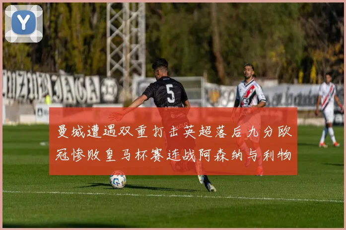 曼城遭遇双重打击英超落后九分欧冠惨败皇马杯赛连战阿森纳与利物浦