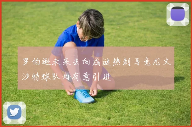 罗伯逊未来去向成谜热刺马竞尤文沙特球队均有意引进