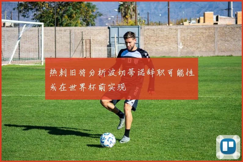 热刺旧将分析波切蒂诺辞职可能性或在世界杯前实现