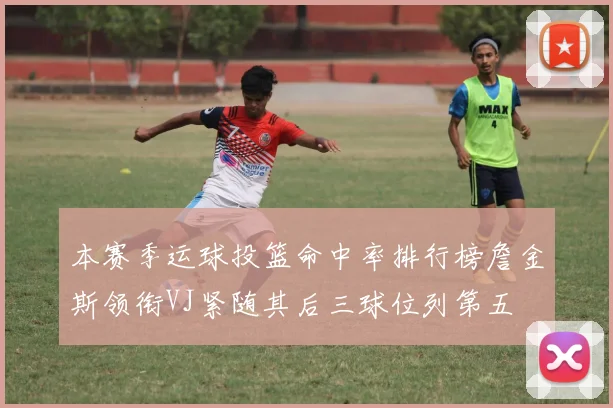 本赛季运球投篮命中率排行榜詹金斯领衔VJ紧随其后三球位列第五
