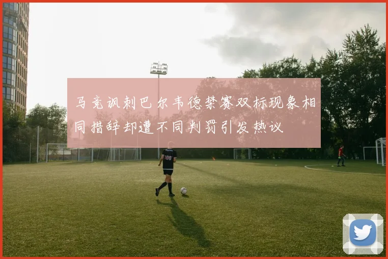 马竞讽刺巴尔韦德禁赛双标现象相同措辞却遭不同判罚引发热议