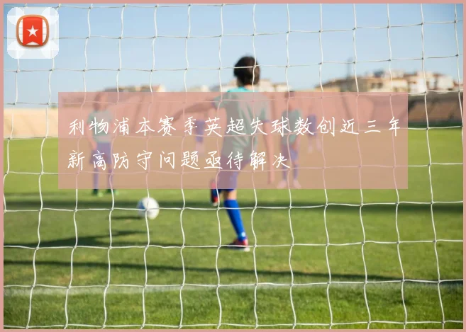 利物浦本赛季英超失球数创近三年新高防守问题亟待解决