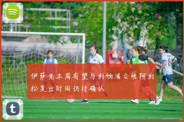 伊萨克本周有望与利物浦合练阿利松复出时间仍待确认