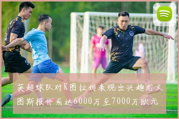 英超球队对K图拉姆表现出兴趣尤文图斯报价或达6000万至7000万欧元